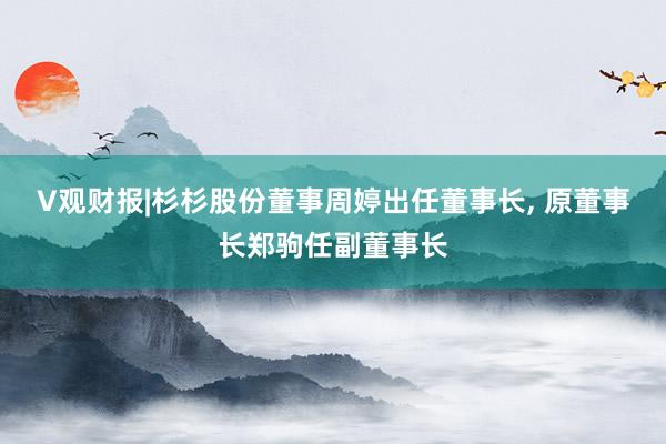 V观财报|杉杉股份董事周婷出任董事长, 原董事长郑驹任副董事长