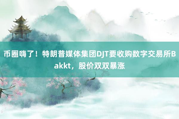 币圈嗨了！特朗普媒体集团DJT要收购数字交易所Bakkt，股价双双暴涨