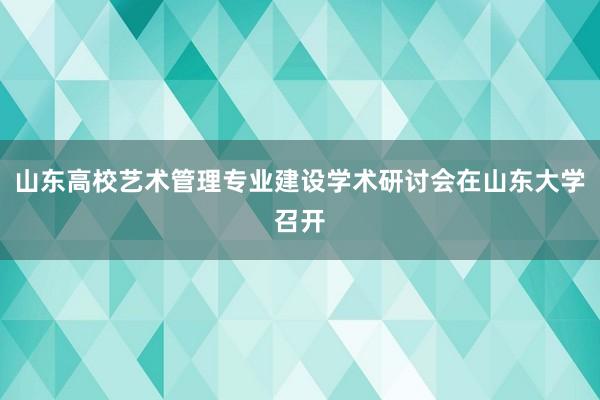 山东高校艺术管理专业建设学术研讨会在山东大学召开