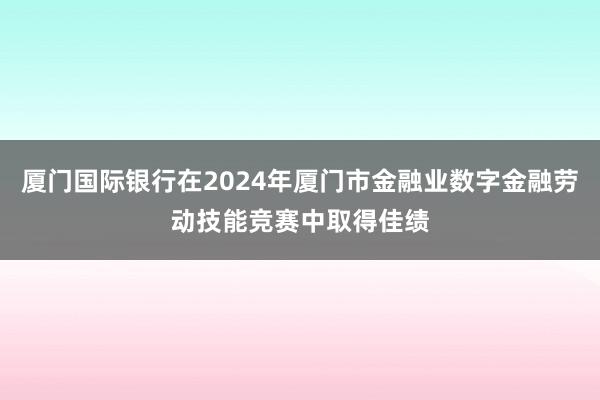 厦门国际银行在2024年厦门市金融业数字金融劳动技能竞赛中取得佳绩