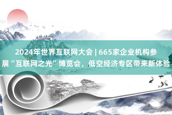 2024年世界互联网大会 | 665家企业机构参展“互联网之光”博览会，低空经济专区带来新体验