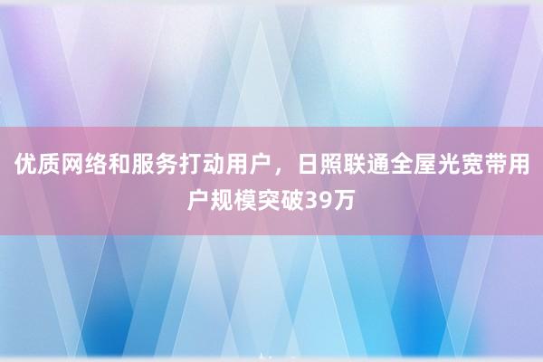 优质网络和服务打动用户，日照联通全屋光宽带用户规模突破39万