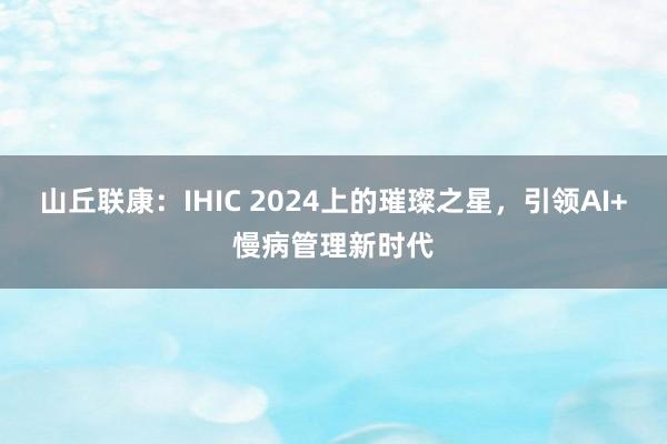 山丘联康：IHIC 2024上的璀璨之星，引领AI+慢病管理新时代