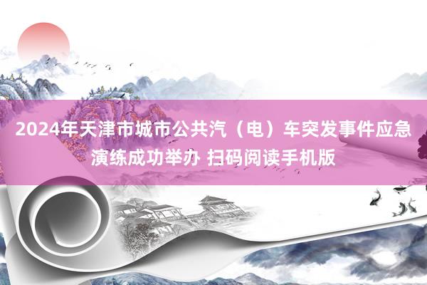 2024年天津市城市公共汽（电）车突发事件应急演练成功举办 扫码阅读手机版