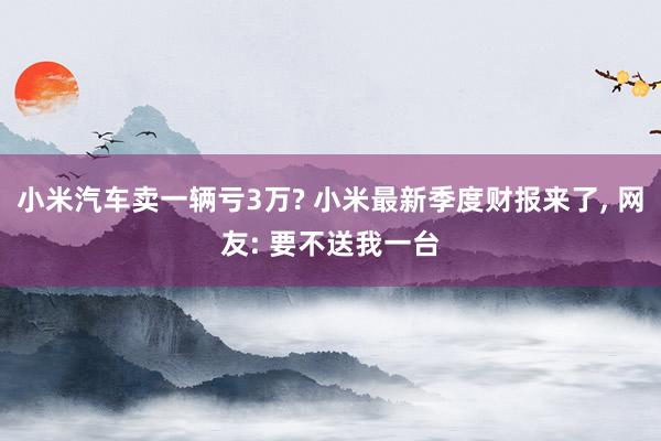 小米汽车卖一辆亏3万? 小米最新季度财报来了, 网友: 要不送我一台