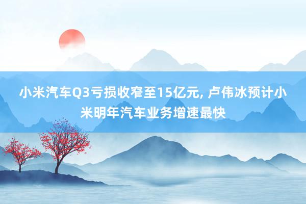 小米汽车Q3亏损收窄至15亿元, 卢伟冰预计小米明年汽车业务增速最快