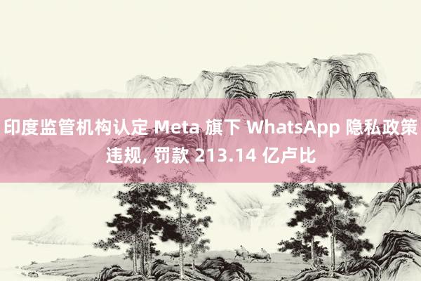 印度监管机构认定 Meta 旗下 WhatsApp 隐私政策违规, 罚款 213.14 亿卢比