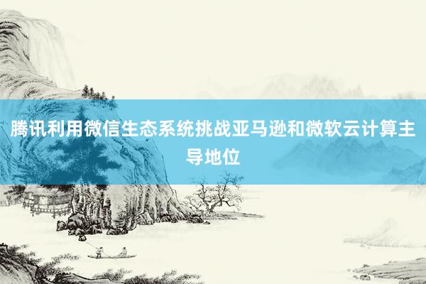 腾讯利用微信生态系统挑战亚马逊和微软云计算主导地位