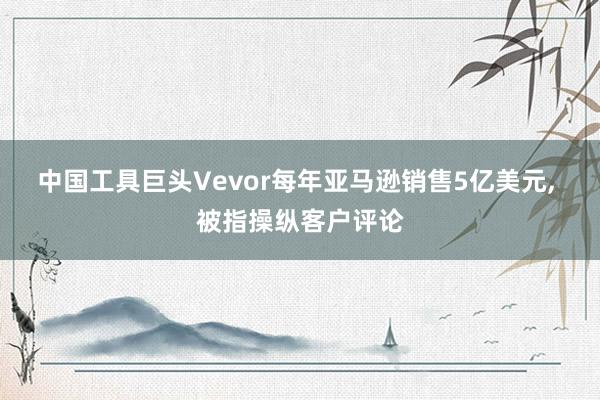 中国工具巨头Vevor每年亚马逊销售5亿美元, 被指操纵客户评论