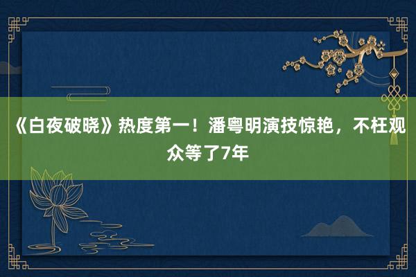 《白夜破晓》热度第一！潘粤明演技惊艳，不枉观众等了7年