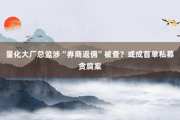 量化大厂总监涉“券商返佣”被查？或成首单私募贪腐案