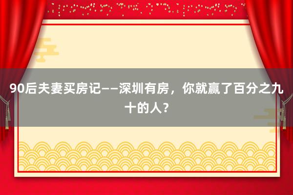 90后夫妻买房记——深圳有房，你就赢了百分之九十的人？