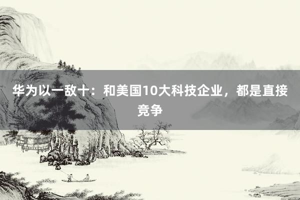 华为以一敌十：和美国10大科技企业，都是直接竞争