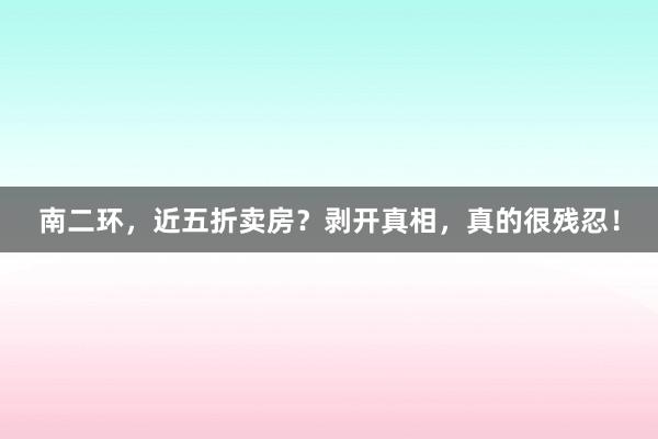 南二环，近五折卖房？剥开真相，真的很残忍！