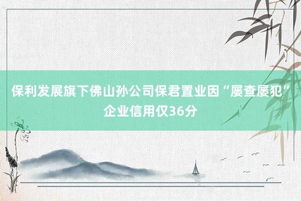 保利发展旗下佛山孙公司保君置业因“屡查屡犯”企业信用仅36分