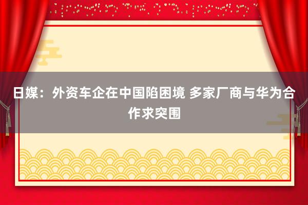 日媒：外资车企在中国陷困境 多家厂商与华为合作求突围