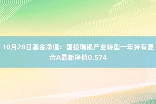 10月28日基金净值：国投瑞银产业转型一年持有混合A最新净值0.574