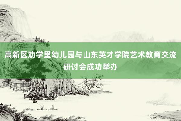 高新区劝学里幼儿园与山东英才学院艺术教育交流研讨会成功举办