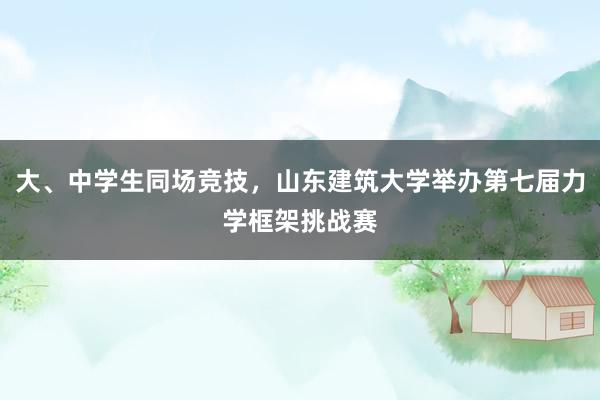 大、中学生同场竞技，山东建筑大学举办第七届力学框架挑战赛