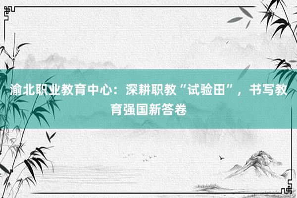 渝北职业教育中心：深耕职教“试验田”，书写教育强国新答卷