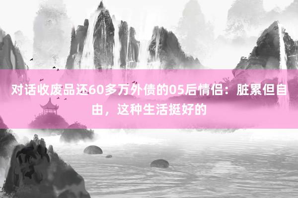 对话收废品还60多万外债的05后情侣：脏累但自由，这种生活挺好的