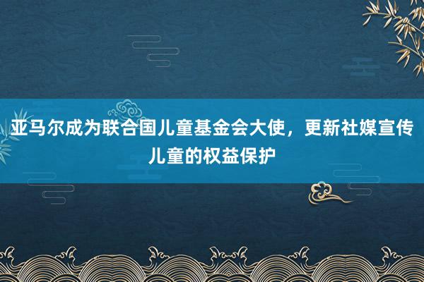 亚马尔成为联合国儿童基金会大使，更新社媒宣传儿童的权益保护