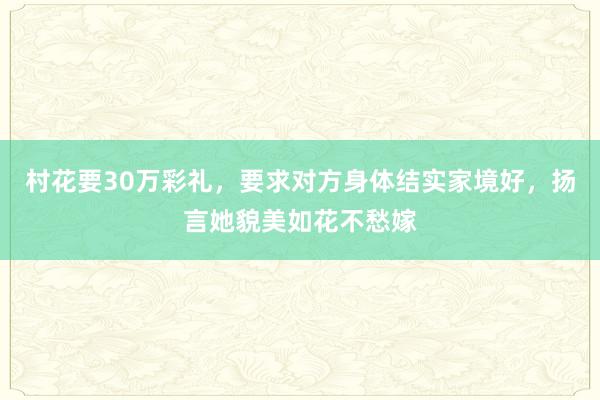 村花要30万彩礼，要求对方身体结实家境好，扬言她貌美如花不愁嫁