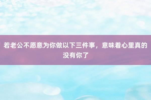 若老公不愿意为你做以下三件事，意味着心里真的没有你了