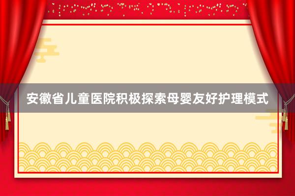 安徽省儿童医院积极探索母婴友好护理模式