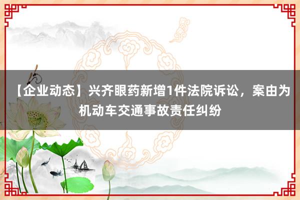 【企业动态】兴齐眼药新增1件法院诉讼，案由为机动车交通事故责任纠纷