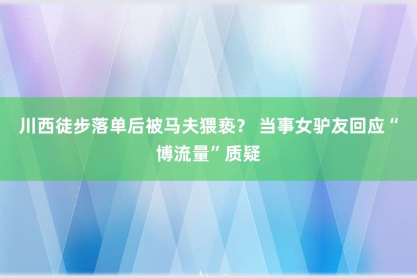 川西徒步落单后被马夫猥亵？ 当事女驴友回应“博流量”质疑