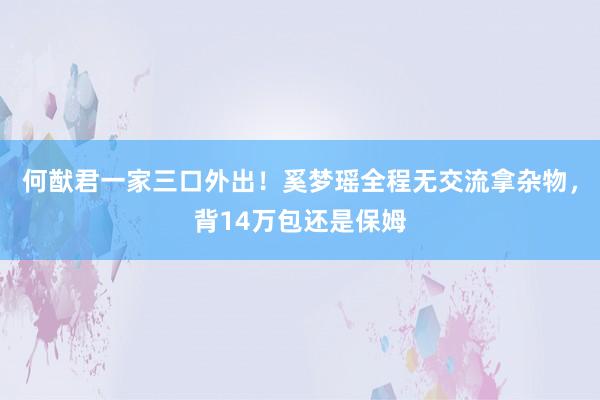 何猷君一家三口外出！奚梦瑶全程无交流拿杂物，背14万包还是保姆