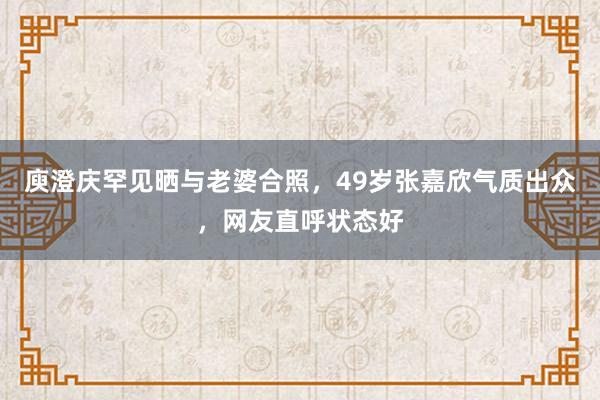 庾澄庆罕见晒与老婆合照，49岁张嘉欣气质出众，网友直呼状态好