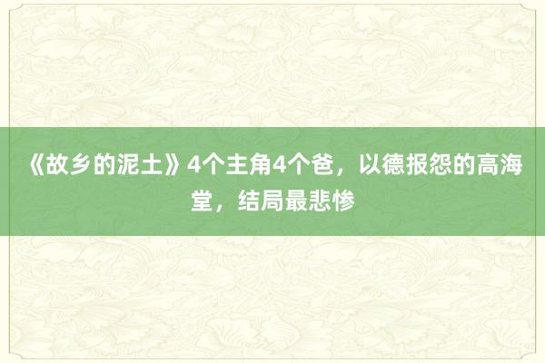 《故乡的泥土》4个主角4个爸，以德报怨的高海堂，结局最悲惨