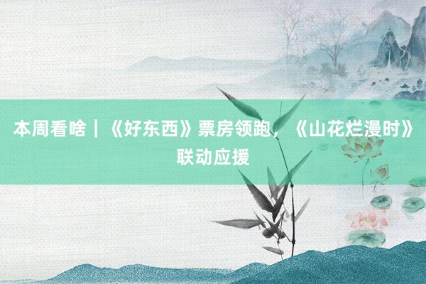 本周看啥｜《好东西》票房领跑，《山花烂漫时》联动应援