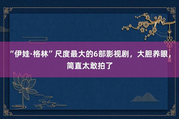 “伊娃·格林”尺度最大的6部影视剧，大胆养眼，简直太敢拍了