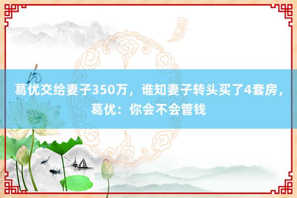 葛优交给妻子350万，谁知妻子转头买了4套房，葛优：你会不会管钱