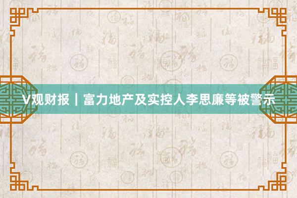 V观财报｜富力地产及实控人李思廉等被警示