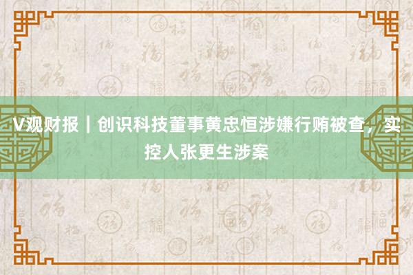 V观财报｜创识科技董事黄忠恒涉嫌行贿被查，实控人张更生涉案