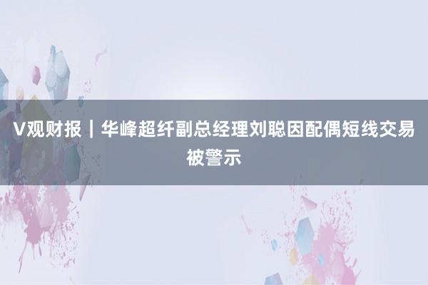 V观财报｜华峰超纤副总经理刘聪因配偶短线交易被警示