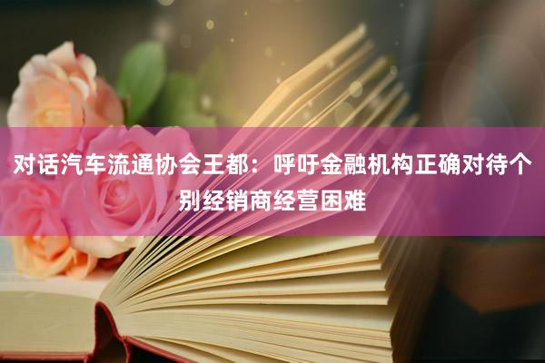 对话汽车流通协会王都：呼吁金融机构正确对待个别经销商经营困难