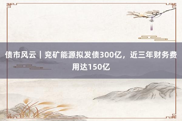 债市风云｜兖矿能源拟发债300亿，近三年财务费用达150亿