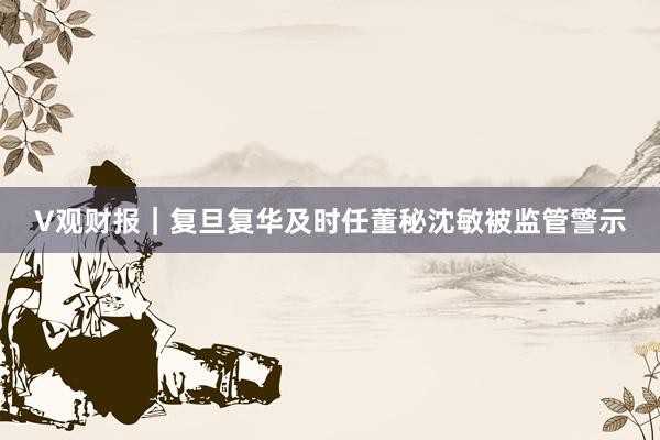 V观财报｜复旦复华及时任董秘沈敏被监管警示