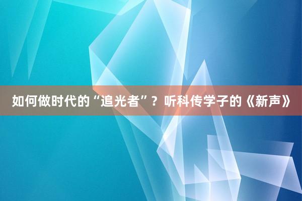 如何做时代的“追光者”？听科传学子的《新声》