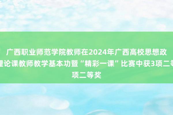 广西职业师范学院教师在2024年广西高校思想政治理论课教师教学基本功暨“精彩一课”比赛中获3项二等奖