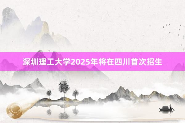 深圳理工大学2025年将在四川首次招生