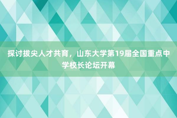 探讨拔尖人才共育，山东大学第19届全国重点中学校长论坛开幕