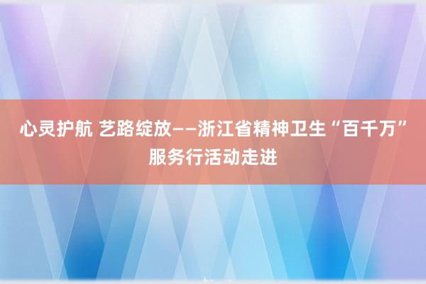 心灵护航 艺路绽放——浙江省精神卫生“百千万”服务行活动走进