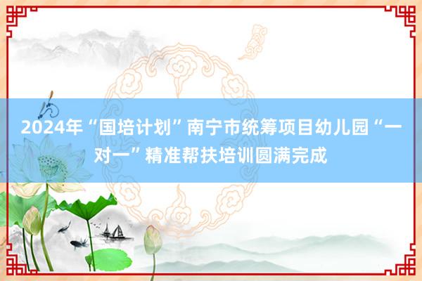 2024年“国培计划”南宁市统筹项目幼儿园“一对一”精准帮扶培训圆满完成