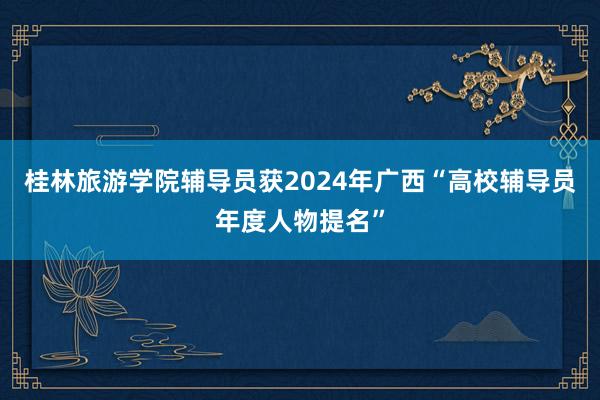 桂林旅游学院辅导员获2024年广西“高校辅导员年度人物提名”